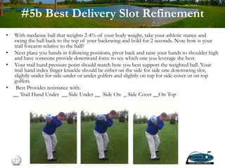 #5b Best Delivery Slot Refinement
• With medicine ball that weights 2-4% of your body weight, take your athletic stance and
swing the ball back to the top of your backswing and hold for 2 seconds. Note how is your
trail forearm relative to the ball?
• Next place you hands in following positions, pivot back and raise your hands to shoulder high
and have someone provide downward force to see which one you leverage the best.
• Your trail hand pressure point should match how you best support the weighted ball. Your
trail hand index finger knuckle should be either on the side for side one downswing slot,
slightly under for side-under or under golfers and slightly on top for side-cover or on top
golfers.
• Best Provides resistance with:
__ Trail Hand Under __ Side Under __ Side On _ Side Cover __On Top
27
 