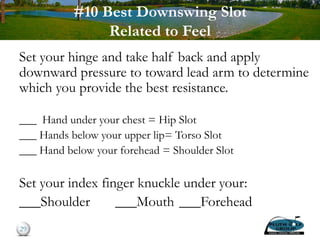 #10 Best Downswing Slot
Related to Feel
Set your hinge and take half back and apply
downward pressure to toward lead arm to determine
which you provide the best resistance.
___ Hand under your chest = Hip Slot
___ Hands below your upper lip= Torso Slot
___ Hand below your forehead = Shoulder Slot
Set your index finger knuckle under your:
___Shoulder ___Mouth ___Forehead
29
 