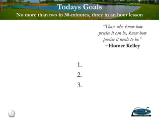 Todays Goals
No more than two in 30-minutes, three in an hour lesson
1.
2.
3.
3
“Those who know how
precise it can be, know how
precise it needs to be.”
~Homer Kelley
 