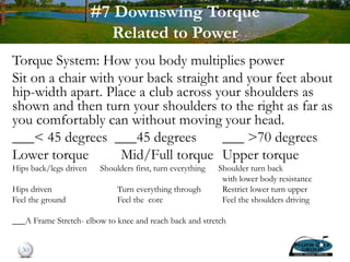 #7 Downswing Torque
Related to Power
Torque System: How you body multiplies power
Sit on a chair with your back straight and your feet about
hip-width apart. Place a club across your shoulders as
shown and then turn your shoulders to the right as far as
you comfortably can without moving your head.
___< 45 degrees ___45 degrees ___ >70 degrees
Lower torque Mid/Full torque Upper torque
Hips back/legs driven Shoulders first, turn everything Shoulder turn back
with lower body resistance
Hips driven Turn everything through Restrict lower turn upper
Feel the ground Feel the core Feel the shoulders driving
___A Frame Stretch- elbow to knee and reach back and stretch
30
 
