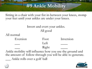 #9 Ankle Mobility
Sitting in a chair with your fist in-between your knees, stomp
your feet until your ankles are under your knees.
Invert and evert your ankles.
All good
All normal
Eversion Foot Inversion
___ Left ____
___ Right ____
Ankle mobility will influence how you use the ground and
the amount of follow-through you will be able to generate.
___ Ankle rolls over a golf ball
33
 