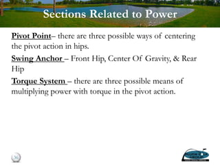 Sections Related to Power
Pivot Point– there are three possible ways of centering
the pivot action in hips.
Swing Anchor – Front Hip, Center Of Gravity, & Rear
Hip
Torque System – there are three possible means of
multiplying power with torque in the pivot action.
36
 