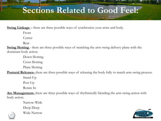 Sections Related to Good Feel:
Swing Linkage – there are three possible ways of synchronize your arms and body.
Front
Center
Rear
Swing Slotting - there are three possible ways of matching the arm swing delivery plane with the
dominant body action.
Down Slotting
Cross Slotting
Plane Slotting
Postural Releases- there are three possible ways of releasing the body fully to match arm swing process.
Stand-Up
Post Up
Rotate In
Arc Management- there are three possible ways of rhythmically blending the arm swing action with
body action.
Narrow-Wide
Deep-Deep
Wide-Narrow
37
 