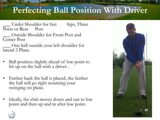 Perfecting Ball Position With Driver
___ Under Shoulder for fast hips, Three
Posts or Rear Post
___ Outside Shoulder for Front Post and
Center Post
___ One ball outside your left shoulder for
lateral 2 Plane
• Ball position slightly ahead of low point to
hit up on the ball with a driver. .
• Farther back the ball is placed, the farther
the ball will go right assuming your
swinging on plane.
• Ideally, the club moves down and out to low
point and then up and in after low point.
39
 