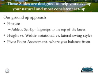 These Slides are designed to help you develop
your natural and most consistent set-up
Our ground up approach
• Posture
– Athletic Set-Up- fingertips to the top of the knees
• Height vs. Width- rotational vs. lateral swing styles
• Pivot Point Assessment- where you balance from
4
 