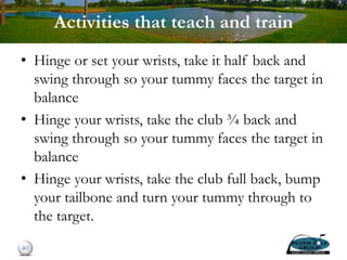 Activities that teach and train
• Hinge or set your wrists, take it half back and
swing through so your tummy faces the target in
balance
• Hinge your wrists, take the club ¾ back and
swing through so your tummy faces the target in
balance
• Hinge your wrists, take the club full back, bump
your tailbone and turn your tummy through to
the target.
40
 
