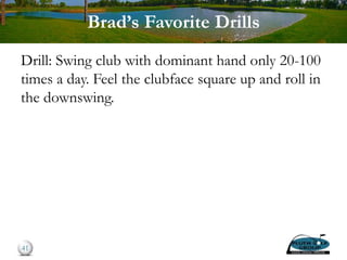 Brad’s Favorite Drills
Drill: Swing club with dominant hand only 20-100
times a day. Feel the clubface square up and roll in
the downswing.
41
 