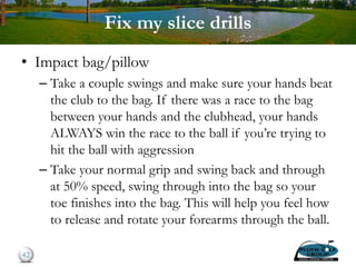 Fix my slice drills
• Impact bag/pillow
– Take a couple swings and make sure your hands beat
the club to the bag. If there was a race to the bag
between your hands and the clubhead, your hands
ALWAYS win the race to the ball if you’re trying to
hit the ball with aggression
– Take your normal grip and swing back and through
at 50% speed, swing through into the bag so your
toe finishes into the bag. This will help you feel how
to release and rotate your forearms through the ball.
42
 