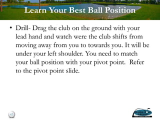 Learn Your Best Ball Position
• Drill- Drag the club on the ground with your
lead hand and watch were the club shifts from
moving away from you to towards you. It will be
under your left shoulder. You need to match
your ball position with your pivot point. Refer
to the pivot point slide.
43
 