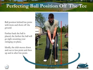 Perfecting Ball Position Off The Tee
44
Low point under
shoulder
Ball position behind low point
with irons and shots off the
ground.
Farther back the ball is
placed, the farther the ball will
go right assuming your
swinging on plane.
Ideally, the club moves down
and out to low point and then
up and in after low point.
 
