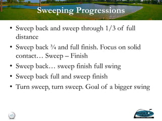 Sweeping Progressions
• Sweep back and sweep through 1/3 of full
distance
• Sweep back ¾ and full finish. Focus on solid
contact… Sweep – Finish
• Sweep back… sweep finish full swing
• Sweep back full and sweep finish
• Turn sweep, turn sweep. Goal of a bigger swing
45
 