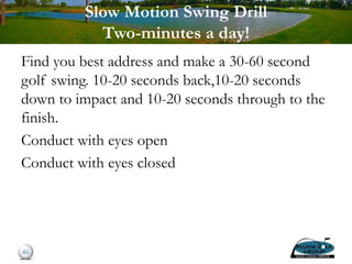 Slow Motion Swing Drill
Two-minutes a day!
Find you best address and make a 30-60 second
golf swing. 10-20 seconds back,10-20 seconds
down to impact and 10-20 seconds through to the
finish.
Conduct with eyes open
Conduct with eyes closed
46
 