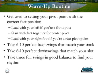Warm-Up Routine
• Get used to setting your pivot point with the
correct feet position.
– Lead with your left if you’re a front post
– Start with feet together for center pivot
– Lead with your right foot if you’re a rear pivot point
• Take 6-10 perfect backswings that match your track
• Take 6-10 perfect downswings that match your slot
• Take three full swings in good balance to find your
rhythm
47
 