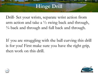 Hinge Drill
Drill- Set your wrists, separate wrist action from
arm action and take a ½ swing back and through,
¾ back and through and full back and through.
If you are struggling with the ball curving this drill
is for you! First make sure you have the right grip,
then work on this drill.
48
 
