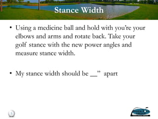 Stance Width
• Using a medicine ball and hold with you’re your
elbows and arms and rotate back. Take your
golf stance with the new power angles and
measure stance width.
• My stance width should be __” apart
5
 