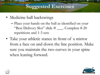 Suggested Exercises
• Medicine ball backswings
– Place your hands on the ball as identified on your
“Best Delivery Slot” slide # ___. Complete 8-20
repetitions and 1-3 sets
• Take your athletic stance in front of a mirror
from a face on and down the line position. Make
sure you maintain the two curves in your spine
when leaning forward.
50
 