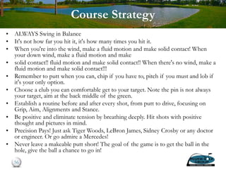 Course Strategy
• ALWAYS Swing in Balance
• It's not how far you hit it, it's how many times you hit it.
• When you're into the wind, make a fluid motion and make solid contact! When
your down wind, make a fluid motion and make
• solid contact!! fluid motion and make solid contact!! When there's no wind, make a
fluid motion and make solid contact!!!
• Remember to putt when you can, chip if you have to, pitch if you must and lob if
it's your only option.
• Choose a club you can comfortable get to your target. Note the pin is not always
your target, aim at the back middle of the green.
• Establish a routine before and after every shot, from putt to drive, focusing on
Grip, Aim, Alignments and Stance.
• Be positive and eliminate tension by breathing deeply. Hit shots with positive
thought and pictures in mind.
• Precision Pays! Just ask Tiger Woods, LeBron James, Sidney Crosby or any doctor
or engineer. Or go admire a Mercedes!
• Never leave a makeable putt short! The goal of the game is to get the ball in the
hole, give the ball a chance to go in!
56
 