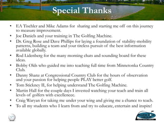 Special Thanks
• EA Tischler and Mike Adams for sharing and starting me off on this journey
to measure improvement.
• Joe Daniels and your training in The Golfing Machine.
• Dr. Greg Rose and Dave Phillips for laying a foundation of stability-mobility
patterns, building a team and your tireless pursuit of the best information
available globally.
• Rod Lidenberg for the many morning chats and sounding board for these
ideas.
• Bobby Olds who guided me into teaching full time from Minnetonka Country
Club.
• Danny Shanz at Congressional Country Club for the hours of observation
and your passion for helping people PLAY better golf.
• Tom Stickney II, for helping understand The Golfing Machine.
• Martin Hall for the couple days I invested watching your teach and train all
levels of golfers with excellencec.
• Craig Waryan for taking me under your wing and giving me a chance to teach.
• To all my students who I learn from and try to educate, entertain and inspire!
57
 