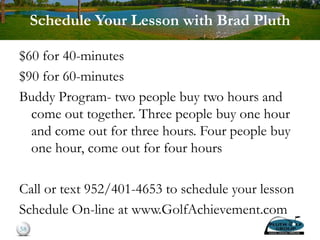 Schedule Your Lesson with Brad Pluth
$60 for 40-minutes
$90 for 60-minutes
Buddy Program- two people buy two hours and
come out together. Three people buy one hour
and come out for three hours. Four people buy
one hour, come out for four hours
Call or text 952/401-4653 to schedule your lesson
Schedule On-line at www.GolfAchievement.com
58
 
