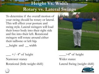 Height Vs. Width
Rotary vs. Lateral Swings
To determine if the overall motion of
your swing should be rotary or lateral.
This will effect your posture and
swing style. Lateral swingers will load
their lower body into their right side
and fire into their left. Rotational
swingers will rotate around either
their tailbone or left hip.
__height and __ width
7
___ +/- 4" of height
Narrower stance
Rotational (little weight shift)
____>4" of height
Wider stance
Lateral Swing (weight shift)
 
