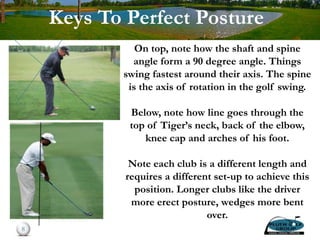 On top, note how the shaft and spine
angle form a 90 degree angle. Things
swing fastest around their axis. The spine
is the axis of rotation in the golf swing.
Below, note how line goes through the
top of Tiger’s neck, back of the elbow,
knee cap and arches of his foot.
Note each club is a different length and
requires a different set-up to achieve this
position. Longer clubs like the driver
more erect posture, wedges more bent
over.
8
Keys To Perfect Posture
 