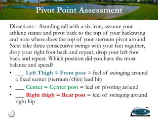 Pivot Point Assessment
Directions – Standing tall with a six iron, assume your
athletic stance and pivot back to the top of your backswing
and note where does the top of your sternum pivot around.
Next take three consecutive swings with your feet together,
drop your right foot back and repeat, drop your left foot
back and repeat. Which position did you have the most
balance and speed?
• ___ Left Thigh = Front post = feel of swinging around
a fixed center (sternum/chin) lead hip
• ___ Center = Center post = feel of pivoting around
• ___ Right thigh = Rear post = feel of swinging around
right hip
9
 
