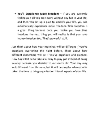  You’ll Experience More Freedom – If you are currently
feeling as if all you do is work without any fun in your life,
and then you set up a plan to simplify your life, you will
automatically experience more freedom. Time freedom is
a great thing because once you realize you have time
freedom, the next thing you will realize is that you have
money freedom too. That’s powerful stuff.
Just think about how your mornings will be different if you’ve
organized everything the night before. Think about how
different dinnertime will be if you’ve organized and planned.
How fun will it be to take a Sunday to play golf instead of doing
laundry because you decided to outsource it? Your day may
look different from this one, but it will be simpler when you’ve
taken the time to bring organization into all aspects of your life.
 