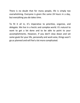 There is no doubt that for many people, life is simply too
overwhelming. Everyone is given the same 24 hours in a day,
but everything you do takes time.
To fit it all in, it’s imperative to prioritize, organize, and
delegate. We live in a hectic and complex world. It’s natural to
want to get a lot done and to be able to point to your
accomplishments. However, if you don’t slow down and set
some goals for your life, personally and work wise, things won’t
go as planned and will feel a lot more complicated.
 