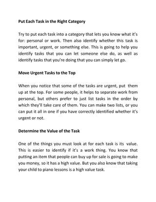 Put Each Task in the Right Category
Try to put each task into a category that lets you know what it’s
for: personal or work. Then also identify whether this task is
important, urgent, or something else. This is going to help you
identify tasks that you can let someone else do, as well as
identify tasks that you’re doing that you can simply let go.
Move Urgent Tasks to the Top
When you notice that some of the tasks are urgent, put them
up at the top. For some people, it helps to separate work from
personal, but others prefer to just list tasks in the order by
which they’ll take care of them. You can make two lists, or you
can put it all in one if you have correctly identified whether it’s
urgent or not.
Determine the Value of the Task
One of the things you must look at for each task is its value.
This is easier to identify if it’s a work thing. You know that
putting an item that people can buy up for sale is going to make
you money, so it has a high value. But you also know that taking
your child to piano lessons is a high value task.
 