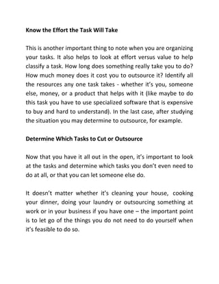 Know the Effort the Task Will Take
This is another important thing to note when you are organizing
your tasks. It also helps to look at effort versus value to help
classify a task. How long does something really take you to do?
How much money does it cost you to outsource it? Identify all
the resources any one task takes - whether it’s you, someone
else, money, or a product that helps with it (like maybe to do
this task you have to use specialized software that is expensive
to buy and hard to understand). In the last case, after studying
the situation you may determine to outsource, for example.
Determine Which Tasks to Cut or Outsource
Now that you have it all out in the open, it’s important to look
at the tasks and determine which tasks you don’t even need to
do at all, or that you can let someone else do.
It doesn’t matter whether it’s cleaning your house, cooking
your dinner, doing your laundry or outsourcing something at
work or in your business if you have one – the important point
is to let go of the things you do not need to do yourself when
it’s feasible to do so.
 
