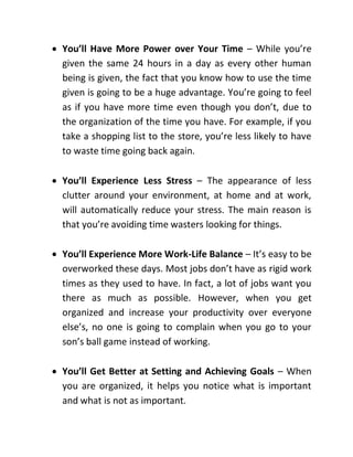  You’ll Have More Power over Your Time – While you’re
given the same 24 hours in a day as every other human
being is given, the fact that you know how to use the time
given is going to be a huge advantage. You’re going to feel
as if you have more time even though you don’t, due to
the organization of the time you have. For example, if you
take a shopping list to the store, you’re less likely to have
to waste time going back again.
 You’ll Experience Less Stress – The appearance of less
clutter around your environment, at home and at work,
will automatically reduce your stress. The main reason is
that you’re avoiding time wasters looking for things.
 You’ll Experience More Work-Life Balance – It’s easy to be
overworked these days. Most jobs don’t have as rigid work
times as they used to have. In fact, a lot of jobs want you
there as much as possible. However, when you get
organized and increase your productivity over everyone
else’s, no one is going to complain when you go to your
son’s ball game instead of working.
 You’ll Get Better at Setting and Achieving Goals – When
you are organized, it helps you notice what is important
and what is not as important.
 