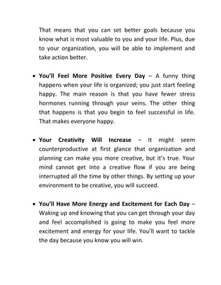 That means that you can set better goals because you
know what is most valuable to you and your life. Plus, due
to your organization, you will be able to implement and
take action better.
 You’ll Feel More Positive Every Day – A funny thing
happens when your life is organized; you just start feeling
happy. The main reason is that you have fewer stress
hormones running through your veins. The other thing
that happens is that you begin to feel successful in life.
That makes everyone happy.
 Your Creativity Will Increase – It might seem
counterproductive at first glance that organization and
planning can make you more creative, but it’s true. Your
mind cannot get into a creative flow if you are being
interrupted all the time by other things. By setting up your
environment to be creative, you will succeed.
 You’ll Have More Energy and Excitement for Each Day –
Waking up and knowing that you can get through your day
and feel accomplished is going to make you feel more
excitement and energy for your life. You’ll want to tackle
the day because you know you will win.
 