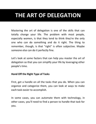 THE ART OF DELEGATION
Mastering the art of delegation is one of the skills that can
totally change your life. The problem with most people,
especially women, is that they tend to think they’re the only
one who can do something and do it right. The thing to
remember, though, is that "right" is often subjective. Maybe
someone else can do it perfectly fine.
Let’s look at some factors that can help you master the art of
delegation so that you can simplify your life by leveraging other
people’s time.
Hand Off the Right Type of Tasks
First, get a handle on all the tasks that you do. When you can
organize and categorize them, you can look at ways to make
each task easier to accomplish.
In some cases, you can automate them with technology, in
other cases, you’ll need to find a person to handle that task for
you.
 