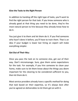 Give the Tasks to the Right Person
In addition to handing off the right type of tasks, you’ll want to
find the right person for that task. If you know someone who is
already good at that thing you need to be done, they’re the
most natural person to hire because they already know how to
do it.
You just give it to them and let them do it. If you find someone
who hasn’t done it before, you’ll have to train them. That is an
idea if your budget is lower but hiring an expert will make
everything simpler.
Get Out of Their Way
Once you pass the task on to someone else, get out of their
way. Don’t micromanage. Sure, give them some expectations
for the task. For example, if you hire someone to clean your
home, make sure to let them know about the things you deem
important for the cleaning to be considered sufficient to you,
then let them do it.
Most service providers already have a specific method for doing
that task based on their expertise, so it’s always best after
you’ve agreed on deliverables to let them get on with it.
 
