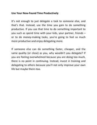 Use Your New-Found Time Productively
It’s not enough to just delegate a task to someone else, and
that’s that. Instead, use the time you gain to do something
productive. If you use that time to do something important to
you such as spend time with your kids, your partner, friends –
or to do money-making tasks, you’re going to feel so much
more productive and enjoy delegating more.
If someone else can do something faster, cheaper, and the
same quality (or close) as you, why wouldn’t you delegate? If
you are feeling overwhelmed because you are doing too much,
there is no point in continuing. Instead, invest in training and
delegating to others because you’ll not only improve your own
life but maybe theirs too.
 