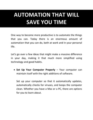 AUTOMATION THAT WILL
SAVE YOU TIME
One way to become more productive is to automate the things
that you can. Today there is an enormous amount of
automation that you can do, both at work and in your personal
life.
Let’s go over a few ideas that might make a massive difference
in your day, making it that much more simplified using
technology and good habits.
 Set Up Your Computer Properly – Your computer can
maintain itself with the right additions of software.
Set up your computer so that it automatically updates,
automatically checks for viruses, and keeps the computer
clean. Whether you have a Mac or a PC, there are options
for you to learn about.
 