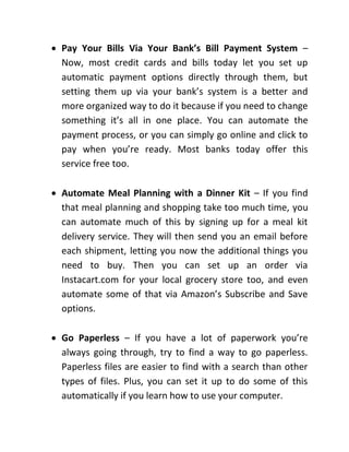  Pay Your Bills Via Your Bank’s Bill Payment System –
Now, most credit cards and bills today let you set up
automatic payment options directly through them, but
setting them up via your bank’s system is a better and
more organized way to do it because if you need to change
something it’s all in one place. You can automate the
payment process, or you can simply go online and click to
pay when you’re ready. Most banks today offer this
service free too.
 Automate Meal Planning with a Dinner Kit – If you find
that meal planning and shopping take too much time, you
can automate much of this by signing up for a meal kit
delivery service. They will then send you an email before
each shipment, letting you now the additional things you
need to buy. Then you can set up an order via
Instacart.com for your local grocery store too, and even
automate some of that via Amazon’s Subscribe and Save
options.
 Go Paperless – If you have a lot of paperwork you’re
always going through, try to find a way to go paperless.
Paperless files are easier to find with a search than other
types of files. Plus, you can set it up to do some of this
automatically if you learn how to use your computer.
 