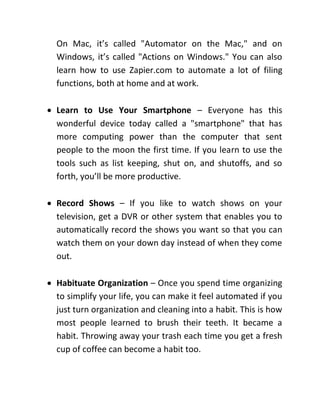 On Mac, it’s called "Automator on the Mac," and on
Windows, it’s called "Actions on Windows." You can also
learn how to use Zapier.com to automate a lot of filing
functions, both at home and at work.
 Learn to Use Your Smartphone – Everyone has this
wonderful device today called a "smartphone" that has
more computing power than the computer that sent
people to the moon the first time. If you learn to use the
tools such as list keeping, shut on, and shutoffs, and so
forth, you’ll be more productive.
 Record Shows – If you like to watch shows on your
television, get a DVR or other system that enables you to
automatically record the shows you want so that you can
watch them on your down day instead of when they come
out.
 Habituate Organization – Once you spend time organizing
to simplify your life, you can make it feel automated if you
just turn organization and cleaning into a habit. This is how
most people learned to brush their teeth. It became a
habit. Throwing away your trash each time you get a fresh
cup of coffee can become a habit too.
 