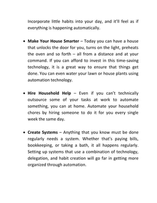 Incorporate little habits into your day, and it’ll feel as if
everything is happening automatically.
 Make Your House Smarter – Today you can have a house
that unlocks the door for you, turns on the light, preheats
the oven and so forth – all from a distance and at your
command. If you can afford to invest in this time-saving
technology, it is a great way to ensure that things get
done. You can even water your lawn or house plants using
automation technology.
 Hire Household Help – Even if you can’t technically
outsource some of your tasks at work to automate
something, you can at home. Automate your household
chores by hiring someone to do it for you every single
week the same day.
 Create Systems – Anything that you know must be done
regularly needs a system. Whether that’s paying bills,
bookkeeping, or taking a bath, it all happens regularly.
Setting up systems that use a combination of technology,
delegation, and habit creation will go far in getting more
organized through automation.
 