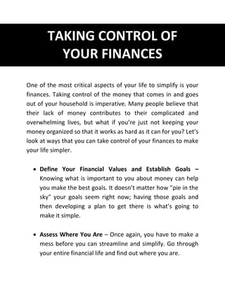 TAKING CONTROL OF
YOUR FINANCES
One of the most critical aspects of your life to simplify is your
finances. Taking control of the money that comes in and goes
out of your household is imperative. Many people believe that
their lack of money contributes to their complicated and
overwhelming lives, but what if you’re just not keeping your
money organized so that it works as hard as it can for you? Let’s
look at ways that you can take control of your finances to make
your life simpler.
 Define Your Financial Values and Establish Goals –
Knowing what is important to you about money can help
you make the best goals. It doesn’t matter how "pie in the
sky" your goals seem right now; having those goals and
then developing a plan to get there is what’s going to
make it simple.
 Assess Where You Are – Once again, you have to make a
mess before you can streamline and simplify. Go through
your entire financial life and find out where you are.
 