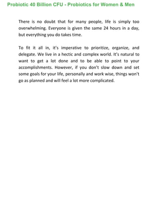 There is no doubt that for many people, life is simply too
overwhelming. Everyone is given the same 24 hours in a day,
but everything you do takes time.
To fit it all in, it’s imperative to prioritize, organize, and
delegate. We live in a hectic and complex world. It’s natural to
want to get a lot done and to be able to point to your
accomplishments. However, if you don’t slow down and set
some goals for your life, personally and work wise, things won’t
go as planned and will feel a lot more complicated.
Probiotic 40 Billion CFU - Probiotics for Women & Men
 