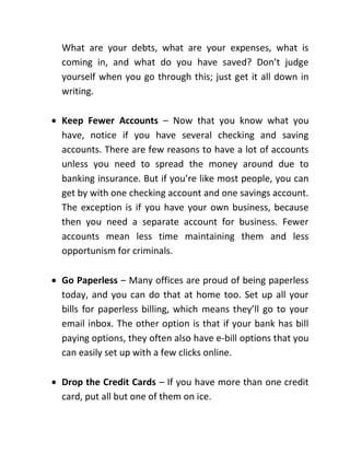 What are your debts, what are your expenses, what is
coming in, and what do you have saved? Don’t judge
yourself when you go through this; just get it all down in
writing.
 Keep Fewer Accounts – Now that you know what you
have, notice if you have several checking and saving
accounts. There are few reasons to have a lot of accounts
unless you need to spread the money around due to
banking insurance. But if you’re like most people, you can
get by with one checking account and one savings account.
The exception is if you have your own business, because
then you need a separate account for business. Fewer
accounts mean less time maintaining them and less
opportunism for criminals.
 Go Paperless – Many offices are proud of being paperless
today, and you can do that at home too. Set up all your
bills for paperless billing, which means they’ll go to your
email inbox. The other option is that if your bank has bill
paying options, they often also have e-bill options that you
can easily set up with a few clicks online.
 Drop the Credit Cards – If you have more than one credit
card, put all but one of them on ice.
 