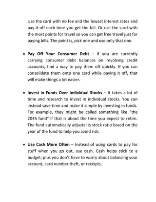 Use the card with no fee and the lowest interest rates and
pay it off each time you get the bill. Or use the card with
the most points for travel so you can get free travel just for
paying bills. The point is, pick one and use only that one.
 Pay Off Your Consumer Debt – If you are currently
carrying consumer debt balances on revolving credit
accounts, find a way to pay them off quickly. If you can
consolidate them onto one card while paying it off, that
will make things a lot easier.
 Invest in Funds Over Individual Stocks – It takes a lot of
time and research to invest in individual stocks. You can
instead save time and make it simple by investing in funds.
For example, they might be called something like "the
2045 fund" if that is about the time you expect to retire.
The fund automatically adjusts its stock ratio based on the
year of the fund to help you avoid risk.
 Use Cash More Often – Instead of using cards to pay for
stuff when you go out, use cash. Cash helps stick to a
budget; plus you don’t have to worry about balancing your
account, card number theft, or receipts.
 
