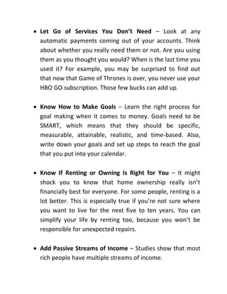  Let Go of Services You Don’t Need – Look at any
automatic payments coming out of your accounts. Think
about whether you really need them or not. Are you using
them as you thought you would? When is the last time you
used it? For example, you may be surprised to find out
that now that Game of Thrones is over, you never use your
HBO GO subscription. Those few bucks can add up.
 Know How to Make Goals – Learn the right process for
goal making when it comes to money. Goals need to be
SMART, which means that they should be specific,
measurable, attainable, realistic, and time-based. Also,
write down your goals and set up steps to reach the goal
that you put into your calendar.
 Know If Renting or Owning Is Right for You – It might
shock you to know that home ownership really isn’t
financially best for everyone. For some people, renting is a
lot better. This is especially true if you’re not sure where
you want to live for the next five to ten years. You can
simplify your life by renting too, because you won’t be
responsible for unexpected repairs.
 Add Passive Streams of Income – Studies show that most
rich people have multiple streams of income.
 