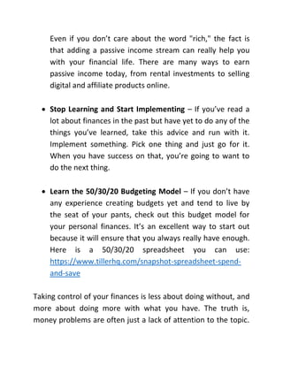 Even if you don’t care about the word "rich," the fact is
that adding a passive income stream can really help you
with your financial life. There are many ways to earn
passive income today, from rental investments to selling
digital and affiliate products online.
 Stop Learning and Start Implementing – If you’ve read a
lot about finances in the past but have yet to do any of the
things you’ve learned, take this advice and run with it.
Implement something. Pick one thing and just go for it.
When you have success on that, you’re going to want to
do the next thing.
 Learn the 50/30/20 Budgeting Model – If you don’t have
any experience creating budgets yet and tend to live by
the seat of your pants, check out this budget model for
your personal finances. It’s an excellent way to start out
because it will ensure that you always really have enough.
Here is a 50/30/20 spreadsheet you can use:
https://www.tillerhq.com/snapshot-spreadsheet-spend-
and-save
Taking control of your finances is less about doing without, and
more about doing more with what you have. The truth is,
money problems are often just a lack of attention to the topic.
 