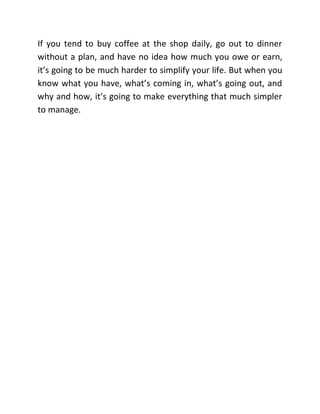 If you tend to buy coffee at the shop daily, go out to dinner
without a plan, and have no idea how much you owe or earn,
it’s going to be much harder to simplify your life. But when you
know what you have, what’s coming in, what’s going out, and
why and how, it’s going to make everything that much simpler
to manage.
 