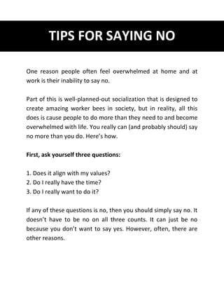 TIPS FOR SAYING NO
One reason people often feel overwhelmed at home and at
work is their inability to say no.
Part of this is well-planned-out socialization that is designed to
create amazing worker bees in society, but in reality, all this
does is cause people to do more than they need to and become
overwhelmed with life. You really can (and probably should) say
no more than you do. Here’s how.
First, ask yourself three questions:
1. Does it align with my values?
2. Do I really have the time?
3. Do I really want to do it?
If any of these questions is no, then you should simply say no. It
doesn’t have to be no on all three counts. It can just be no
because you don’t want to say yes. However, often, there are
other reasons.
 