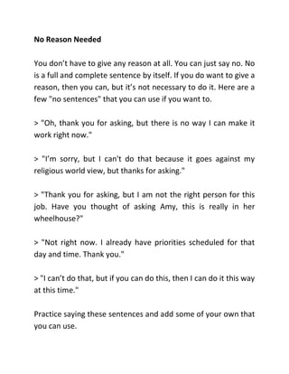 No Reason Needed
You don’t have to give any reason at all. You can just say no. No
is a full and complete sentence by itself. If you do want to give a
reason, then you can, but it’s not necessary to do it. Here are a
few "no sentences" that you can use if you want to.
> "Oh, thank you for asking, but there is no way I can make it
work right now."
> "I’m sorry, but I can't do that because it goes against my
religious world view, but thanks for asking."
> "Thank you for asking, but I am not the right person for this
job. Have you thought of asking Amy, this is really in her
wheelhouse?"
> "Not right now. I already have priorities scheduled for that
day and time. Thank you."
> "I can’t do that, but if you can do this, then I can do it this way
at this time."
Practice saying these sentences and add some of your own that
you can use.
 