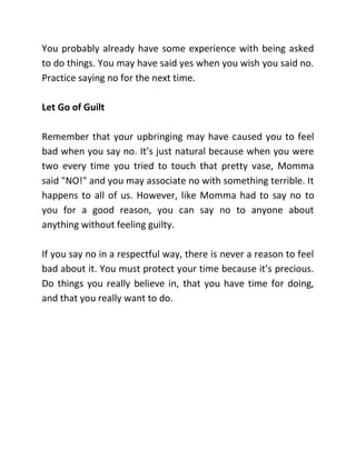 You probably already have some experience with being asked
to do things. You may have said yes when you wish you said no.
Practice saying no for the next time.
Let Go of Guilt
Remember that your upbringing may have caused you to feel
bad when you say no. It’s just natural because when you were
two every time you tried to touch that pretty vase, Momma
said "NO!" and you may associate no with something terrible. It
happens to all of us. However, like Momma had to say no to
you for a good reason, you can say no to anyone about
anything without feeling guilty.
If you say no in a respectful way, there is never a reason to feel
bad about it. You must protect your time because it’s precious.
Do things you really believe in, that you have time for doing,
and that you really want to do.
 