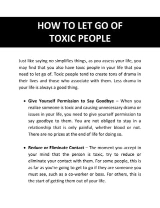 HOW TO LET GO OF
TOXIC PEOPLE
Just like saying no simplifies things, as you assess your life, you
may find that you also have toxic people in your life that you
need to let go of. Toxic people tend to create tons of drama in
their lives and those who associate with them. Less drama in
your life is always a good thing.
 Give Yourself Permission to Say Goodbye – When you
realize someone is toxic and causing unnecessary drama or
issues in your life, you need to give yourself permission to
say goodbye to them. You are not obliged to stay in a
relationship that is only painful, whether blood or not.
There are no prizes at the end of life for doing so.
 Reduce or Eliminate Contact – The moment you accept in
your mind that the person is toxic, try to reduce or
eliminate your contact with them. For some people, this is
as far as you’re going to get to go if they are someone you
must see, such as a co-worker or boss. For others, this is
the start of getting them out of your life.
 